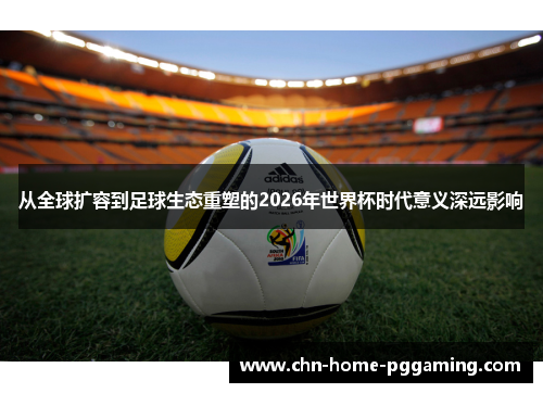 从全球扩容到足球生态重塑的2026年世界杯时代意义深远影响