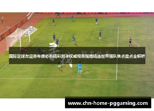 国际足球友谊赛年度必看精彩对决权威观赛指南精选世界强队焦点盘点全解析