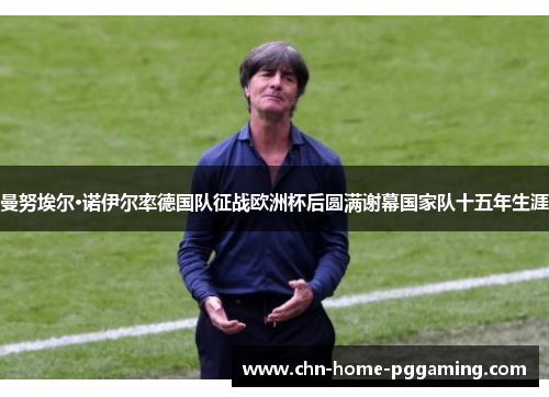 曼努埃尔·诺伊尔率德国队征战欧洲杯后圆满谢幕国家队十五年生涯