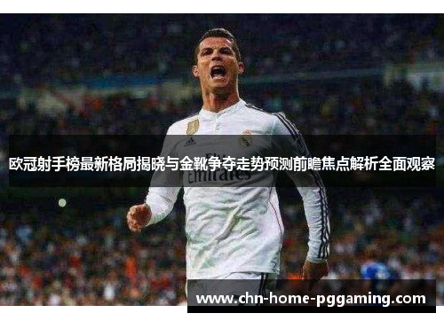 欧冠射手榜最新格局揭晓与金靴争夺走势预测前瞻焦点解析全面观察