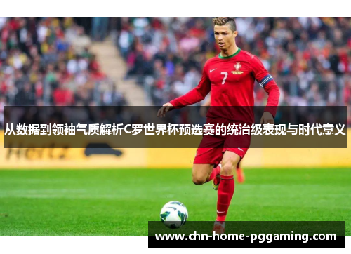从数据到领袖气质解析C罗世界杯预选赛的统治级表现与时代意义