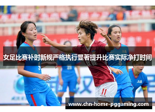 女足比赛补时新规严格执行显著提升比赛实际净打时间