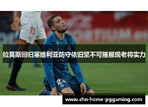 拉莫斯回归塞维利亚防守依旧坚不可摧展现老将实力
