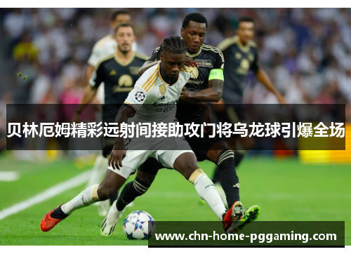 贝林厄姆精彩远射间接助攻门将乌龙球引爆全场